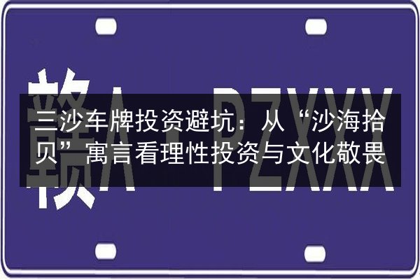 三沙车牌投资避坑:从“沙海拾贝”寓言看理性投资与文化敬畏 第2张 三沙车牌投资避坑:从“沙海拾贝”寓言看理性投资与文化敬畏 第2张