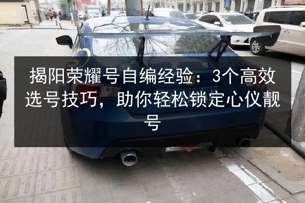 揭阳荣耀号自编经验：3个高效选号技巧，助你轻松锁定心仪靓号