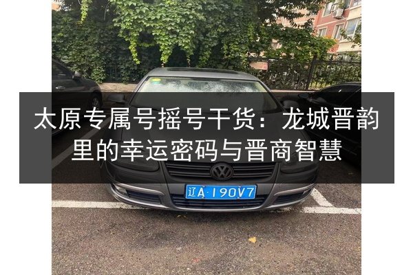 太原专属号摇号干货：龙城晋韵里的幸运密码与晋商智慧