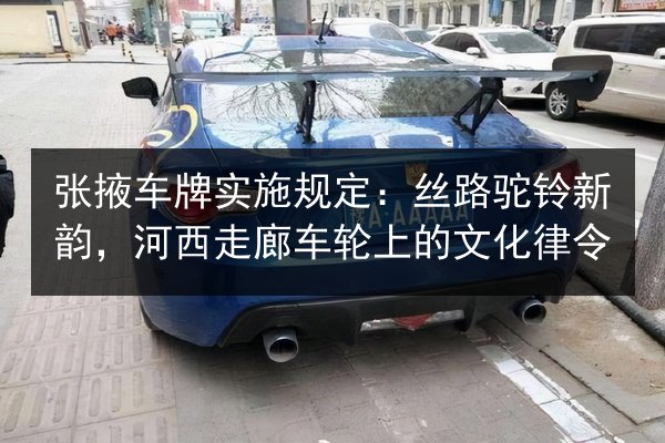 张掖车牌实施规定:丝路驼铃新韵,河西走廊车轮上的文化律令 第2张 张掖车牌实施规定:丝路驼铃新韵,河西走廊车轮上的文化律令 第2张