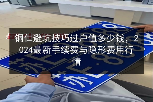 铜仁避坑技巧过户值多少钱,2024最新手续费与隐形费用行情 第1张 铜仁避坑技巧过户值多少钱,2024最新手续费与隐形费用行情 第1张