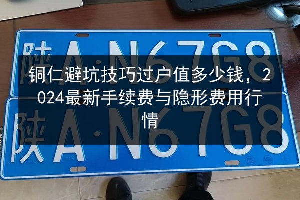 铜仁避坑技巧过户值多少钱,2024最新手续费与隐形费用行情 第2张 铜仁避坑技巧过户值多少钱,2024最新手续费与隐形费用行情 第2张
