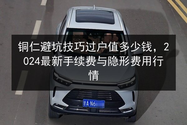 铜仁避坑技巧过户值多少钱,2024最新手续费与隐形费用行情 第3张 铜仁避坑技巧过户值多少钱,2024最新手续费与隐形费用行情 第3张