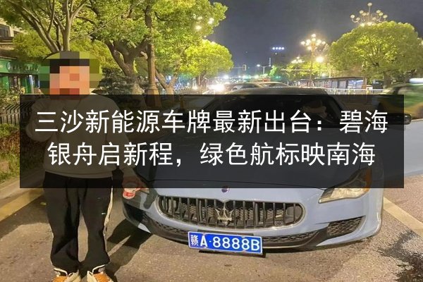 三沙新能源车牌最新出台：碧海银舟启新程，绿色航标映南海