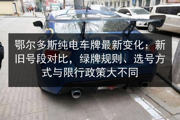 鄂尔多斯纯电车牌最新变化:新旧号段对比,绿牌规则、选号方式与限行政策大不同 第3张 鄂尔多斯纯电车牌最新变化:新旧号段对比,绿牌规则、选号方式与限行政策大不同 第3张