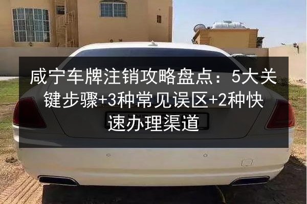 咸宁车牌注销攻略盘点:5大关键步骤+3种常见误区+2种快速办理渠道 第2张 咸宁车牌注销攻略盘点:5大关键步骤+3种常见误区+2种快速办理渠道 第2张