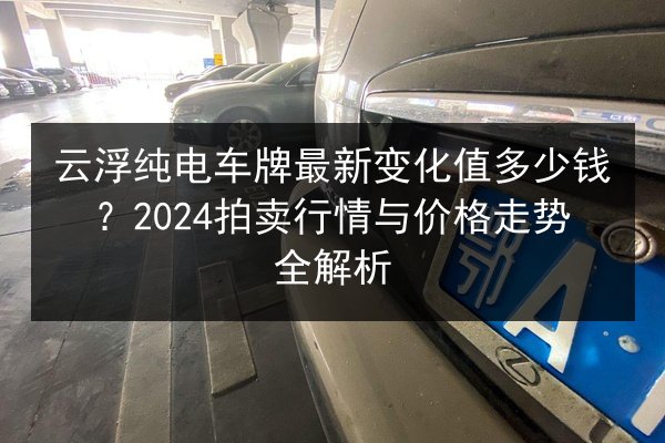 云浮纯电车牌最新变化值多少钱?2024拍卖行情与价格走势全解析 第3张 云浮纯电车牌最新变化值多少钱?2024拍卖行情与价格走势全解析 第3张