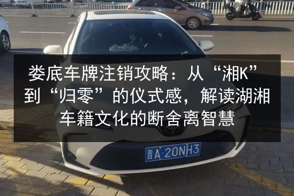 娄底车牌注销攻略：从“湘K”到“归零”的仪式感，解读湖湘车籍文化的断舍离智慧 第2张