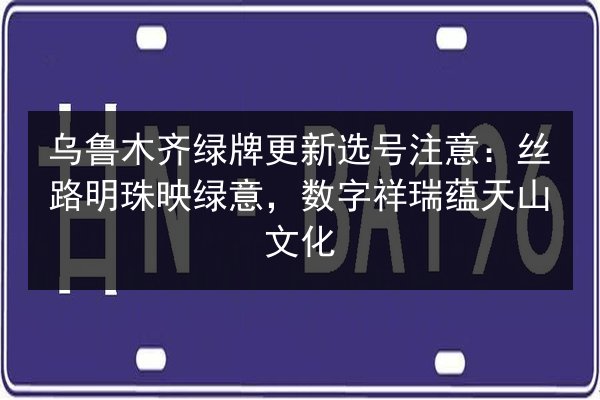 乌鲁木齐绿牌更新选号注意：丝路明珠映绿意，数字祥瑞蕴天山文化 第3张