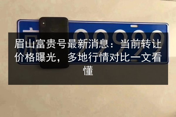眉山富贵号最新消息:当前转让价格曝光,多地行情对比一文看懂 第2张 眉山富贵号最新消息:当前转让价格曝光,多地行情对比一文看懂 第2张