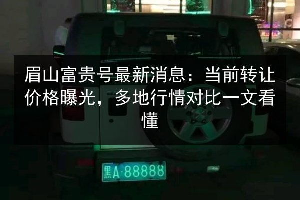 眉山富贵号最新消息:当前转让价格曝光,多地行情对比一文看懂 第3张 眉山富贵号最新消息:当前转让价格曝光,多地行情对比一文看懂 第3张