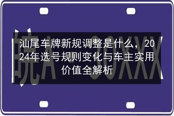 汕尾车牌新规调整是什么，2024年选号规则变化与车主实用价值全解析