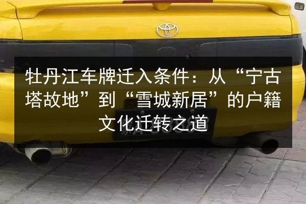 牡丹江车牌迁入条件:从“宁古塔故地”到“雪城新居”的户籍文化迁转之道 第3张 牡丹江车牌迁入条件:从“宁古塔故地”到“雪城新居”的户籍文化迁转之道 第3张