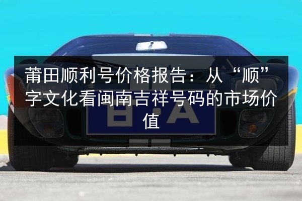 莆田顺利号价格报告:从“顺”字文化看闽南吉祥号码的市场价值 第2张 莆田顺利号价格报告:从“顺”字文化看闽南吉祥号码的市场价值 第2张