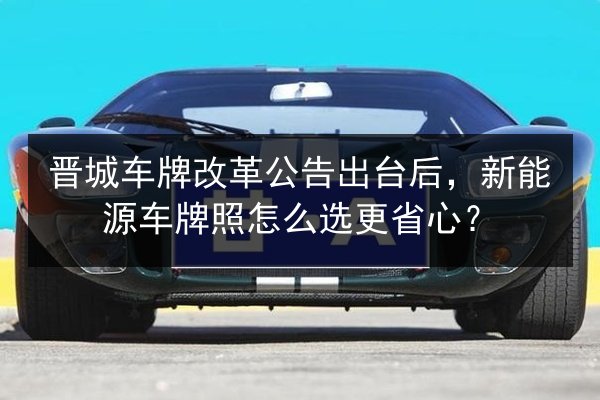 晋城车牌改革公告出台后,新能源车牌照怎么选更省心? 第3张 晋城车牌改革公告出台后,新能源车牌照怎么选更省心? 第3张