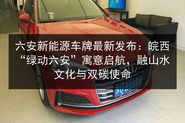 六安新能源车牌最新发布：皖西“绿动六安”寓意启航，融山水文化与双碳使命 第2张