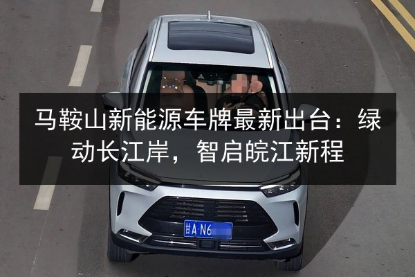 马鞍山新能源车牌最新出台：绿动长江岸，智启皖江新程