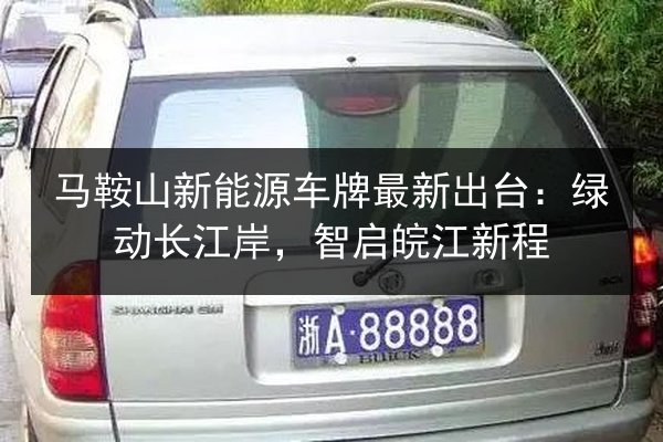 马鞍山新能源车牌最新出台:绿动长江岸,智启皖江新程 第3张 马鞍山新能源车牌最新出台:绿动长江岸,智启皖江新程 第3张