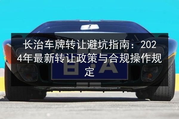长治车牌转让避坑指南:2024年最新转让政策与合规操作规定 第3张 长治车牌转让避坑指南:2024年最新转让政策与合规操作规定 第3张