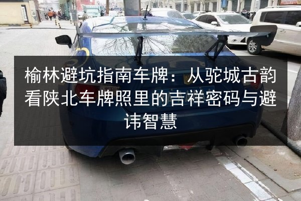 榆林避坑指南车牌：从驼城古韵看陕北车牌照里的吉祥密码与避讳智慧