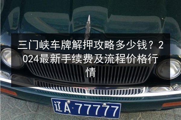 三门峡车牌解押攻略多少钱？2024最新手续费及流程价格行情
