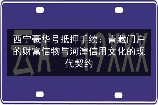 西宁豪华号抵押手续：青藏门户的财富信物与河湟信用文化的现代契约 第2张