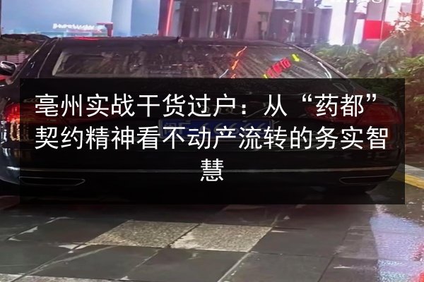 亳州实战干货过户：从“药都”契约精神看不动产流转的务实智慧 第3张