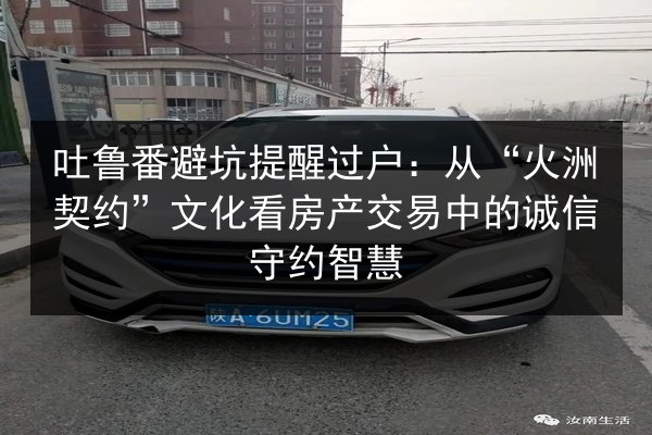 吐鲁番避坑提醒过户:从“火洲契约”文化看房产交易中的诚信守约智慧 第2张 吐鲁番避坑提醒过户:从“火洲契约”文化看房产交易中的诚信守约智慧 第2张
