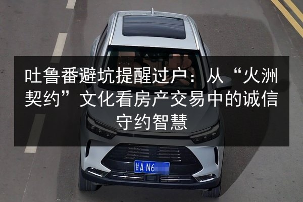 吐鲁番避坑提醒过户:从“火洲契约”文化看房产交易中的诚信守约智慧 第3张 吐鲁番避坑提醒过户:从“火洲契约”文化看房产交易中的诚信守约智慧 第3张