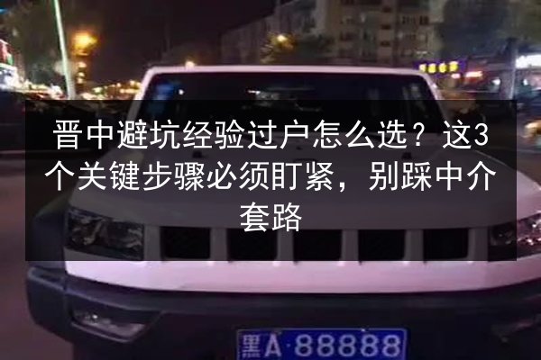晋中避坑经验过户怎么选？这3个关键步骤必须盯紧，别踩中介套路