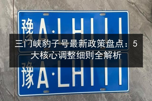 三门峡豹子号最新政策盘点：5大核心调整细则全解析 第2张