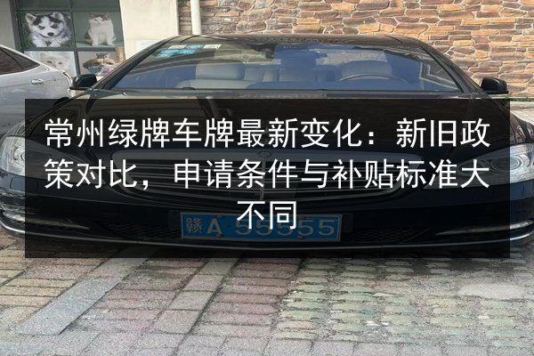 常州绿牌车牌最新变化：新旧政策对比，申请条件与补贴标准大不同 第2张