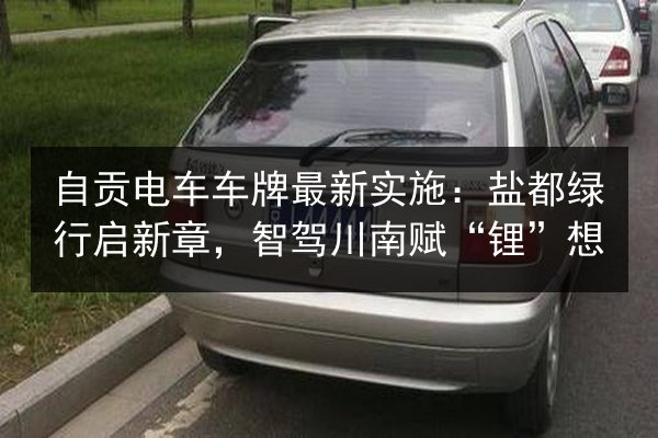 自贡电车车牌最新实施:盐都绿行启新章,智驾川南赋“锂”想 第2张 自贡电车车牌最新实施:盐都绿行启新章,智驾川南赋“锂”想 第2张