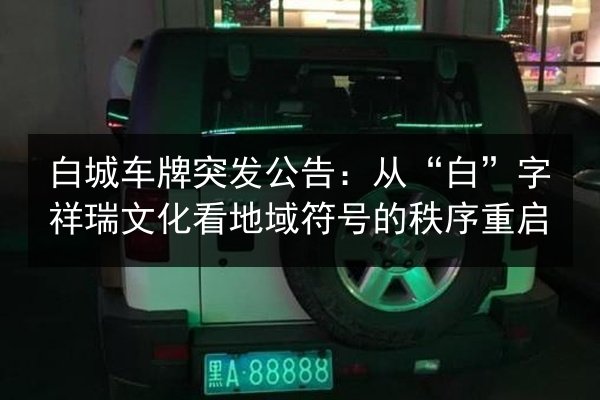 白城车牌突发公告:从“白”字祥瑞文化看地域符号的秩序重启 第2张 白城车牌突发公告:从“白”字祥瑞文化看地域符号的秩序重启 第2张