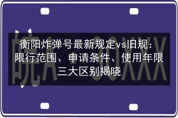 衡阳炸弹号最新规定vs旧规：限行范围、申请条件、使用年限三大区别揭晓 第3张