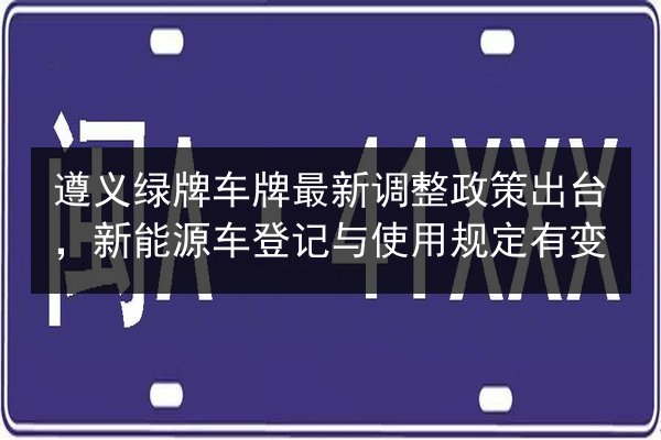 遵义绿牌车牌最新调整政策出台,新能源车登记与使用规定有变 第3张 遵义绿牌车牌最新调整政策出台,新能源车登记与使用规定有变 第3张