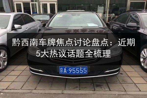 黔西南车牌焦点讨论盘点：近期5大热议话题全梳理 第2张