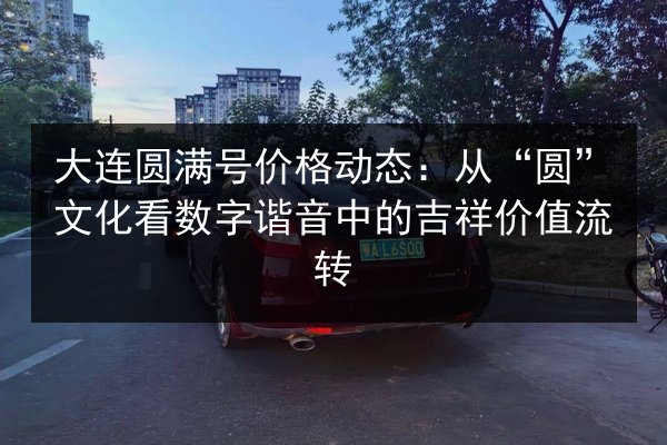 大连圆满号价格动态：从“圆”文化看数字谐音中的吉祥价值流转 第2张