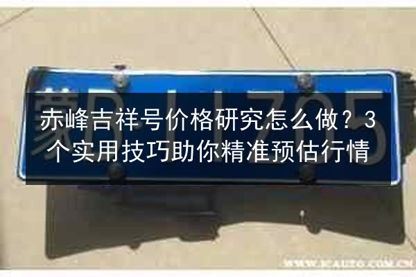 赤峰吉祥号价格研究怎么做？3个实用技巧助你精准预估行情
