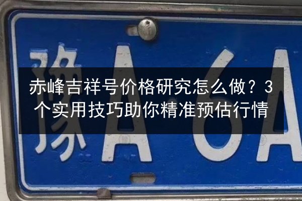 赤峰吉祥号价格研究怎么做？3个实用技巧助你精准预估行情 第2张