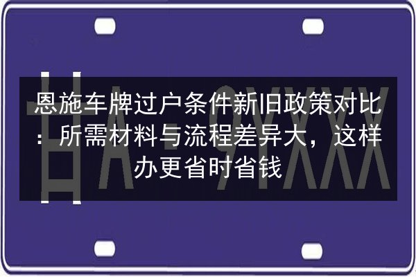 恩施车牌过户条件新旧政策对比:所需材料与流程差异大,这样办更省时省钱 第1张 恩施车牌过户条件新旧政策对比:所需材料与流程差异大,这样办更省时省钱 第1张
