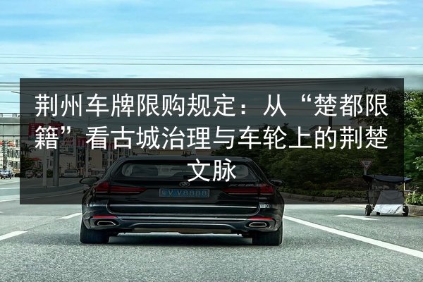 荆州车牌限购规定:从“楚都限籍”看古城治理与车轮上的荆楚文脉 第2张 荆州车牌限购规定:从“楚都限籍”看古城治理与车轮上的荆楚文脉 第2张
