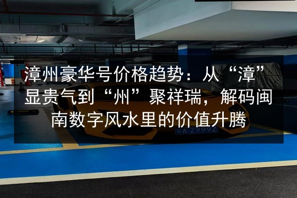 漳州豪华号价格趋势：从“漳”显贵气到“州”聚祥瑞，解码闽南数字风水里的价值升腾