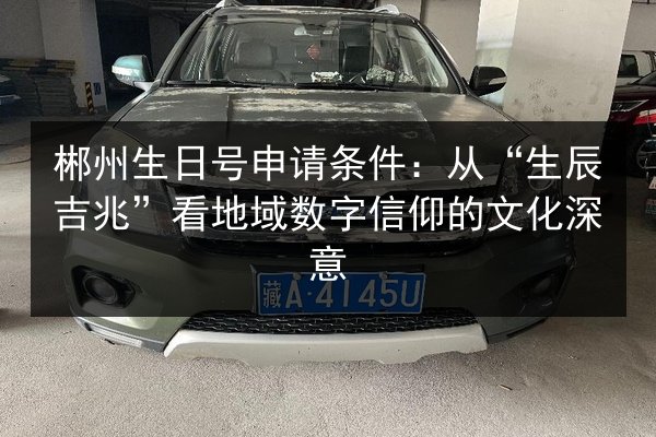 郴州生日号申请条件：从“生辰吉兆”看地域数字信仰的文化深意 第1张