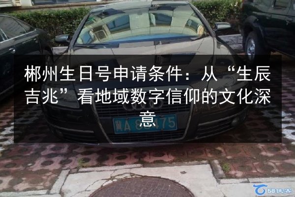 郴州生日号申请条件：从“生辰吉兆”看地域数字信仰的文化深意 第3张