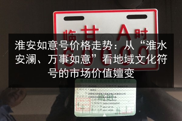 淮安如意号价格走势：从“淮水安澜、万事如意”看地域文化符号的市场价值嬗变