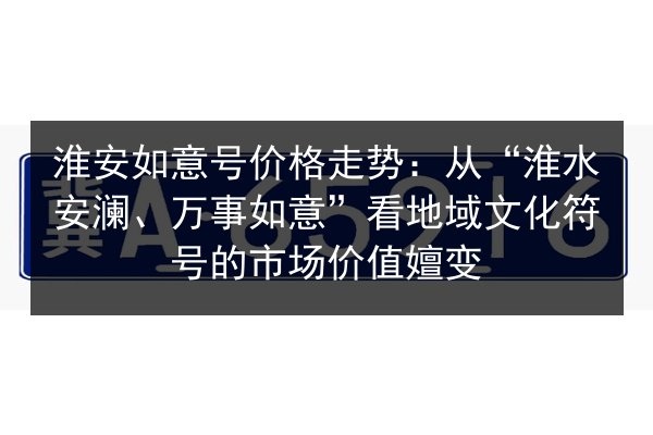 淮安如意号价格走势:从“淮水安澜、万事如意”看地域文化符号的市场价值嬗变 第2张 淮安如意号价格走势:从“淮水安澜、万事如意”看地域文化符号的市场价值嬗变 第2张