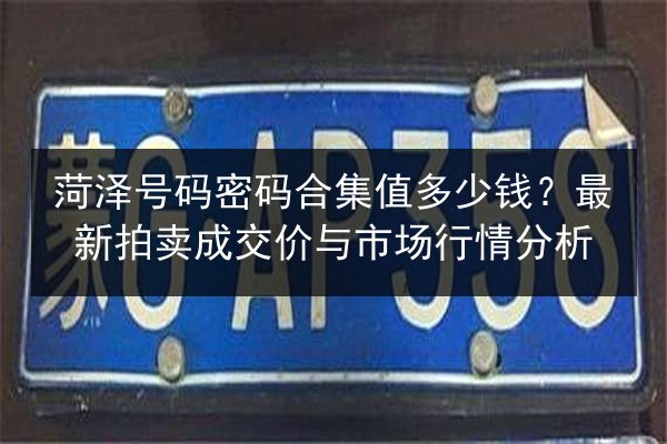 菏泽号码密码合集值多少钱？最新拍卖成交价与市场行情分析 第2张