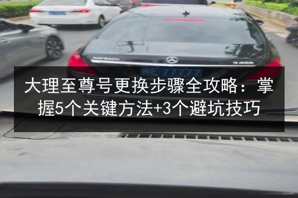 大理至尊号更换步骤全攻略:掌握5个关键方法+3个避坑技巧 第2张 大理至尊号更换步骤全攻略:掌握5个关键方法+3个避坑技巧 第2张
