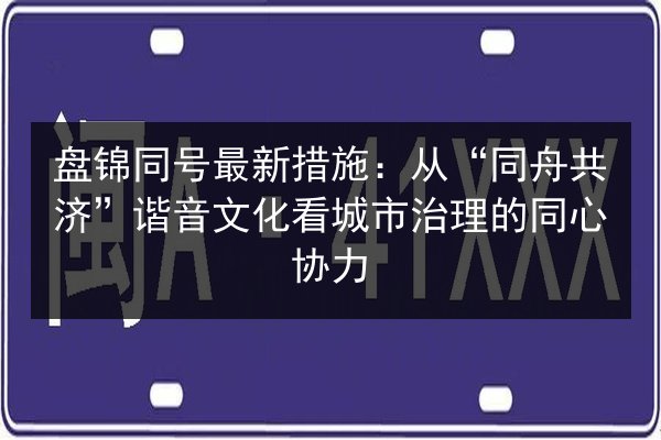 盘锦同号最新措施:从“同舟共济”谐音文化看城市治理的同心协力 第2张 盘锦同号最新措施:从“同舟共济”谐音文化看城市治理的同心协力 第2张